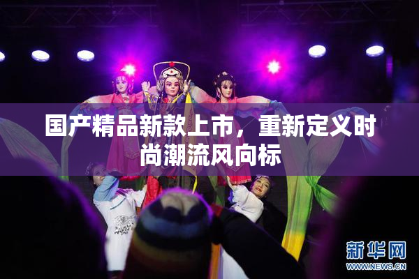 国产精品新款上市，重新定义时尚潮流风向标