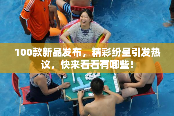 100款新品发布，精彩纷呈引发热议，快来看看有哪些！