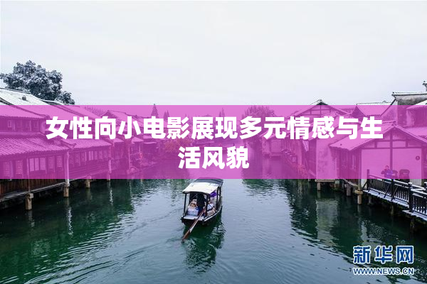 女性向小电影展现多元情感与生活风貌