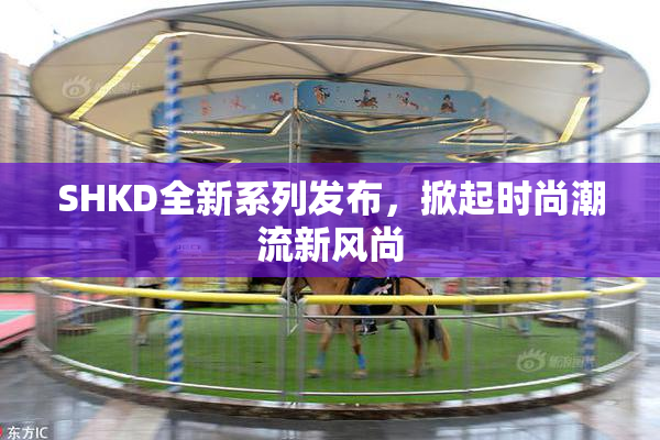 SHKD全新系列发布，掀起时尚潮流新风尚