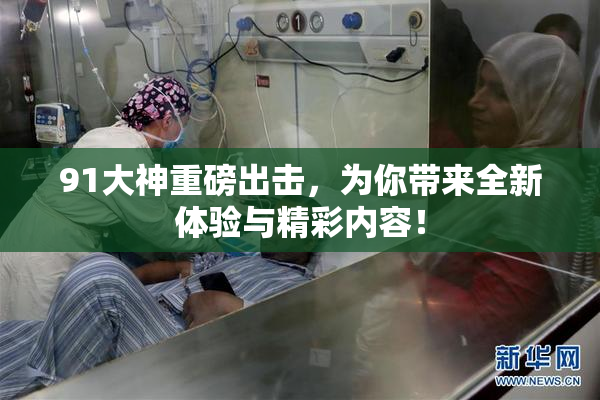 91大神重磅出击，为你带来全新体验与精彩内容！