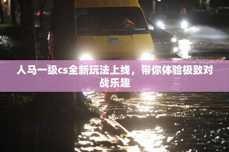 人马一级cs全新玩法上线，带你体验极致对战乐趣