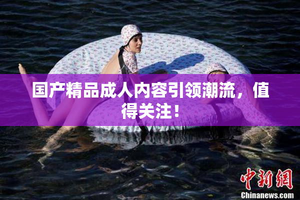 国产精品成人内容引领潮流，值得关注！