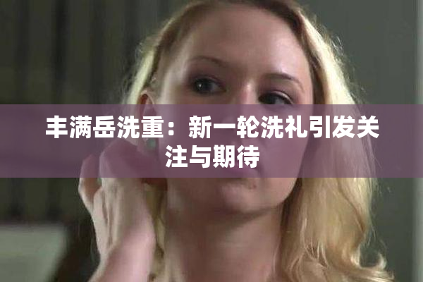 丰满岳洗重：新一轮洗礼引发关注与期待