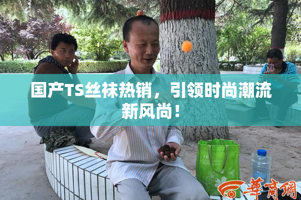 国产TS丝袜热销，引领时尚潮流新风尚！