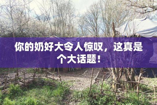 你的奶好大令人惊叹，这真是个大话题！