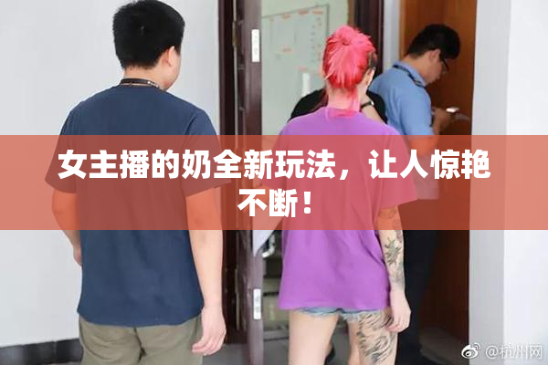女主播的奶全新玩法，让人惊艳不断！