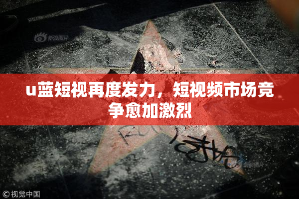 u蓝短视再度发力，短视频市场竞争愈加激烈