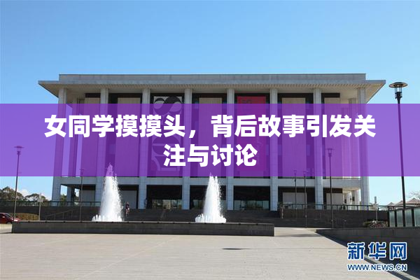 女同学摸摸头，背后故事引发关注与讨论