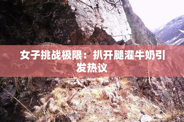 女子挑战极限：扒开腿灌牛奶引发热议