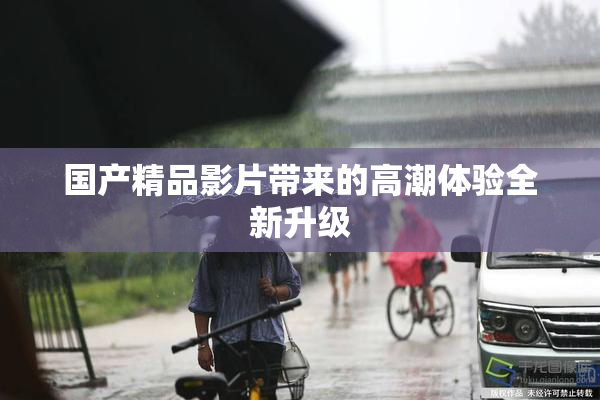 国产精品影片带来的高潮体验全新升级