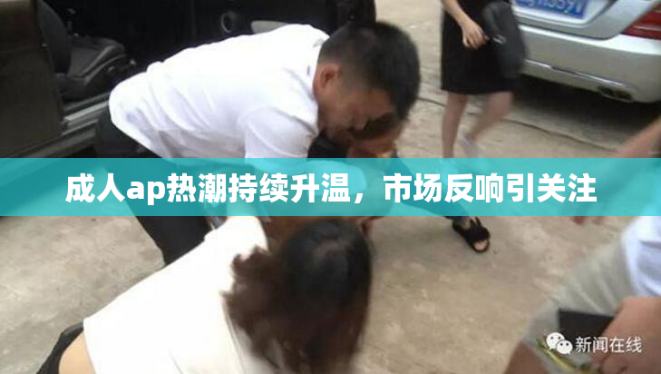 成人ap热潮持续升温，市场反响引关注