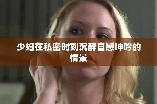 少妇在私密时刻沉醉自慰呻吟的情景