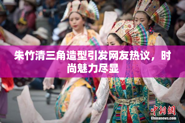 朱竹清三角造型引发网友热议，时尚魅力尽显
