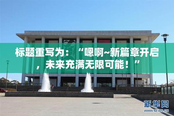 标题重写为：“嗯啊~新篇章开启，未来充满无限可能！”