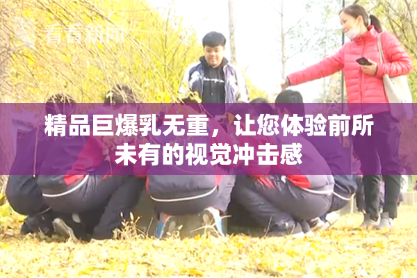 精品巨爆乳无重，让您体验前所未有的视觉冲击感