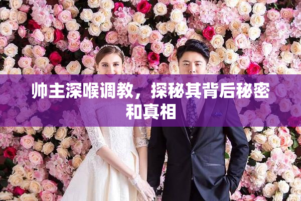 帅主深喉调教，探秘其背后秘密和真相