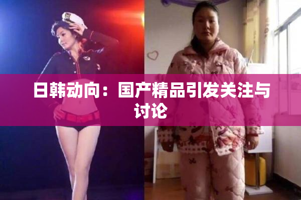 日韩动向：国产精品引发关注与讨论