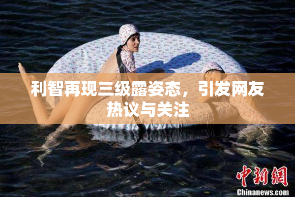 利智再现三级露姿态，引发网友热议与关注