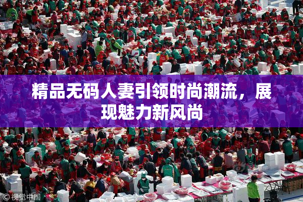 精品无码人妻引领时尚潮流，展现魅力新风尚