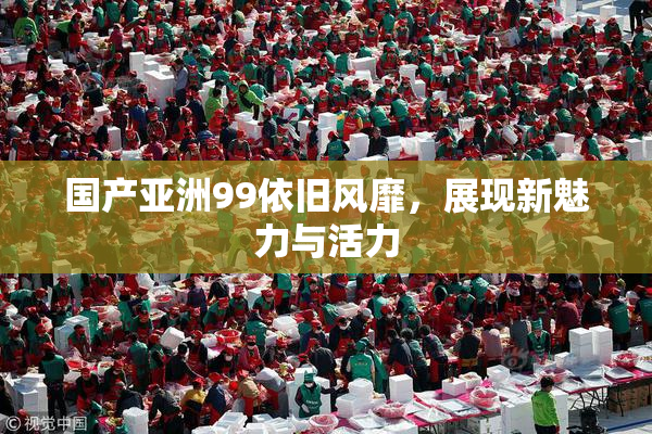 国产亚洲99依旧风靡，展现新魅力与活力