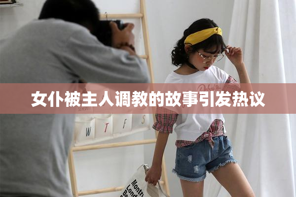 女仆被主人调教的故事引发热议