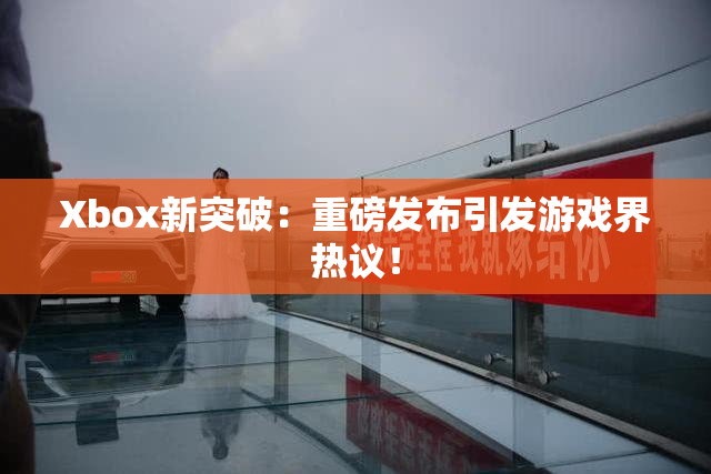Xbox新突破：重磅发布引发游戏界热议！