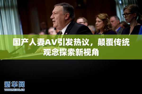 国产人妻AV引发热议，颠覆传统观念探索新视角