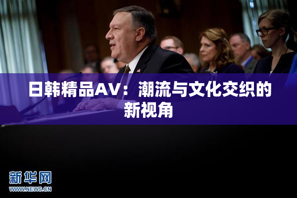 日韩精品AV：潮流与文化交织的新视角