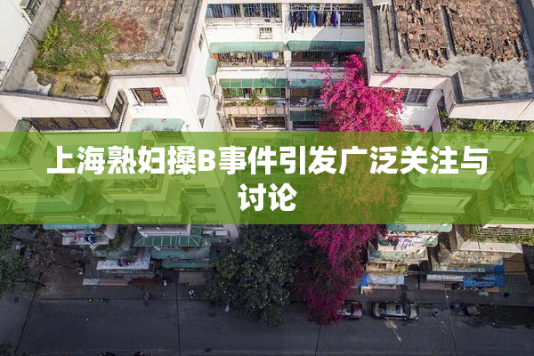 上海熟妇搡B事件引发广泛关注与讨论