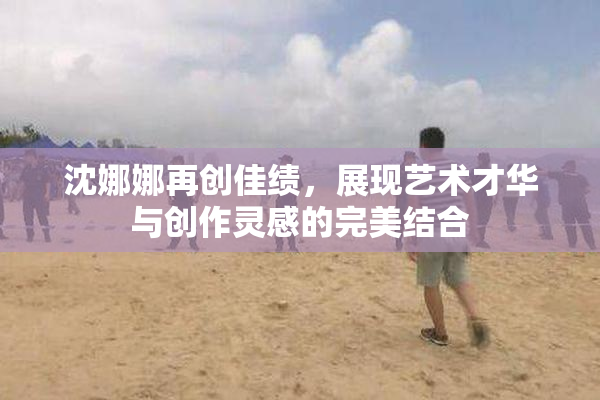 沈娜娜再创佳绩，展现艺术才华与创作灵感的完美结合