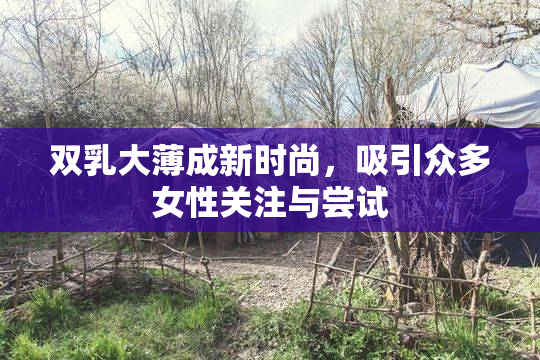 双乳大薄成新时尚，吸引众多女性关注与尝试