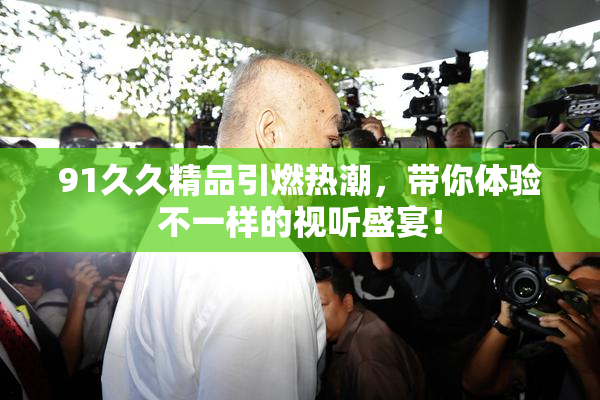 91久久精品引燃热潮，带你体验不一样的视听盛宴！