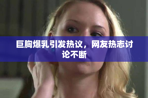 巨胸爆乳引发热议，网友热志讨论不断