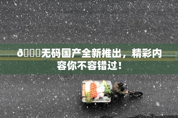 🔞无码国产全新推出，精彩内容你不容错过！