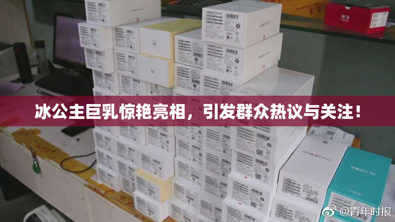 冰公主巨乳惊艳亮相，引发群众热议与关注！