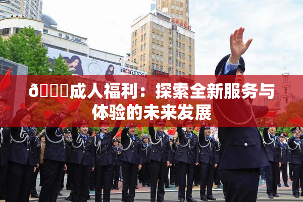🔞成人福利：探索全新服务与体验的未来发展