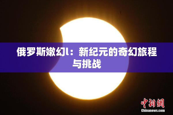 俄罗斯嫩幻l：新纪元的奇幻旅程与挑战