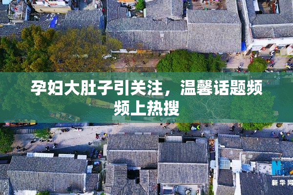 孕妇大肚子引关注，温馨话题频频上热搜