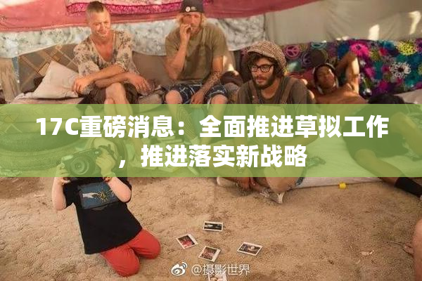 17C重磅消息：全面推进草拟工作，推进落实新战略