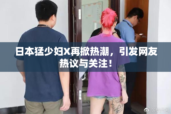 日本猛少妇X再掀热潮，引发网友热议与关注！