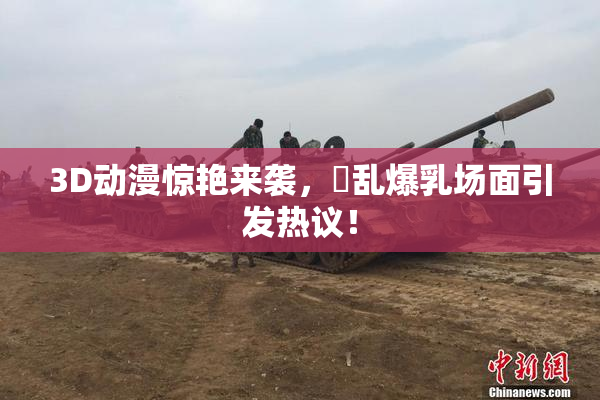 3D动漫惊艳来袭，婬乱爆乳场面引发热议！