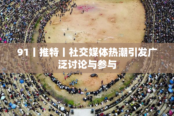91丨推特丨社交媒体热潮引发广泛讨论与参与