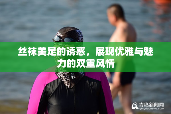 丝袜美足的诱惑，展现优雅与魅力的双重风情