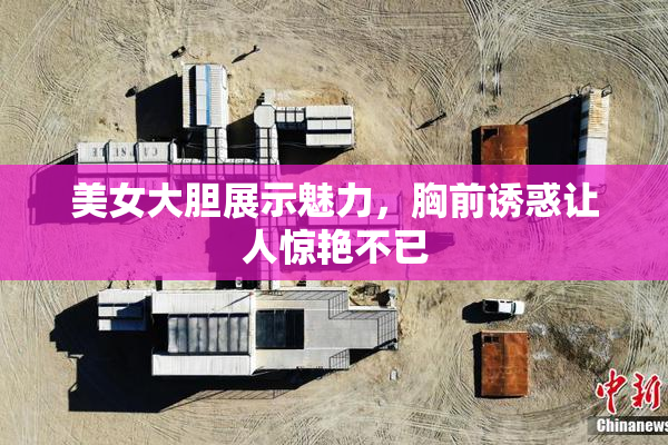 美女大胆展示魅力，胸前诱惑让人惊艳不已