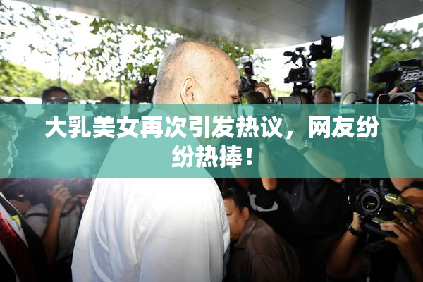 大乳美女再次引发热议，网友纷纷热捧！