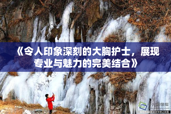 《令人印象深刻的大胸护士，展现专业与魅力的完美结合》