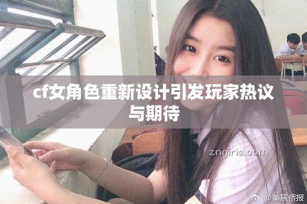cf女角色重新设计引发玩家热议与期待