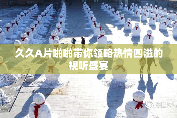 久久A片啪啪带你领略热情四溢的视听盛宴