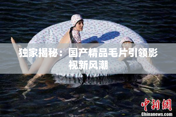 独家揭秘：国产精品毛片引领影视新风潮